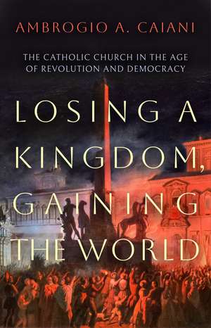 Losing a Kingdom, Gaining the World: The Catholic Church in the Age of Revolution and Democracy de Ambrogio A. Caiani