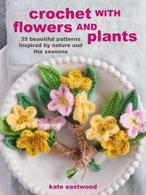 Crochet with Flowers and Plants: 35 beautiful patterns inspired by nature and the seasons de Kate Eastwood