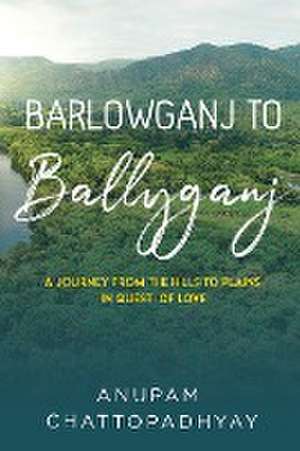 Barlowganj to Ballyganj -- A Journey from the Hills to Plains in Quest of Love de Anupam Chattopadhyay