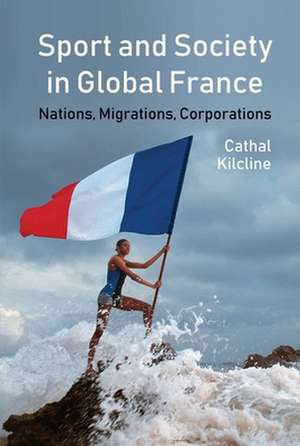 Sport and Society in Global France – Nations, Migrations, Corporations de Cathal Kilcline