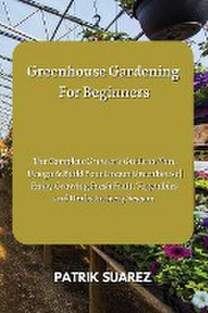 Greenhouse Gardening For Beginners: The Complete Grower's Guide to Plan, Design & Build Your Dream Greenhouse Enjoy Growing Fresh Fruit, Vegetables an de Patrik Suarez