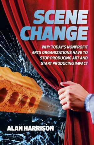 Scene Change – Why Today′s Nonprofit Arts Organizations Have to Stop Producing Art and Start Producing Impact de Alan Harrison