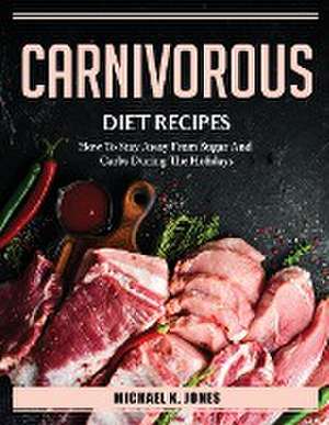 Carnivorous Diet Recipes: How To Stay Away From Sugar And Carbs During The Holidays de Michael K. Jones