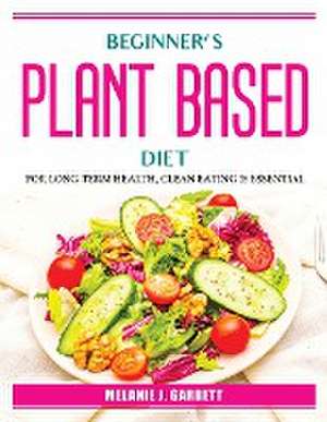 Beginner's plant-based diet: For Long-Term Health, Clean Eating Is Essential de Melanie J Garrett