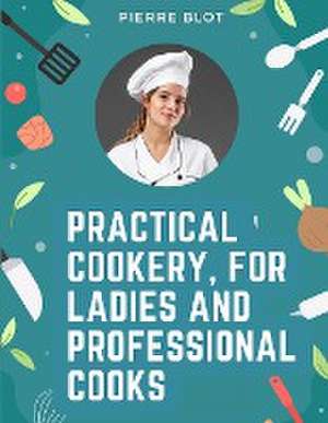 Practical Cookery, for Ladies and Professional Cooks de Pierre Blot