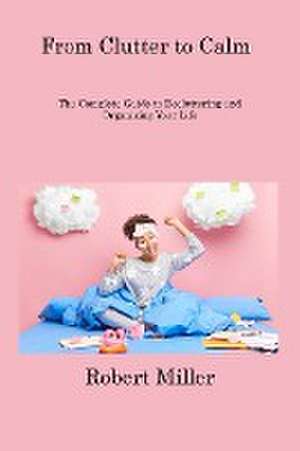 From Clutter to Calm: The Complete Guide to Decluttering and Organizing Your Life de Robert Miller