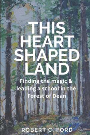 This Heart Shaped Land: Finding the magic & leading a school in the Forest of Dean de Robert Charles Ford