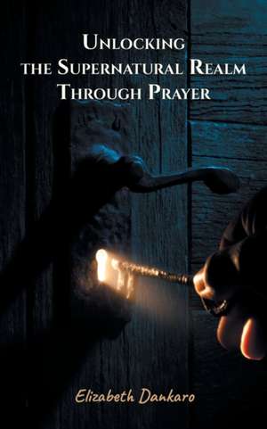 Unlocking the Supernatural Realm Through Prayer de Elizabeth Dankaro