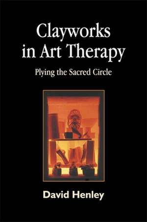 Clayworks in Art Therapy: Plying the Sacred Circle de David Henley