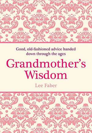 Grandmother's Wisdom: Good, Old-Fashioned Advice Handed Down Through the Ages de Lee Faber