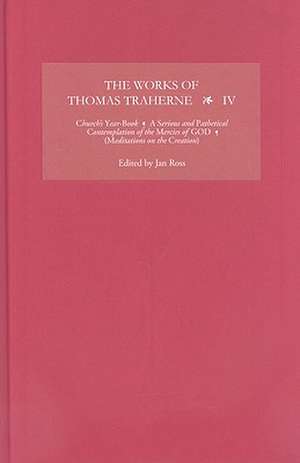 The Works of Thomas Traherne IV – Church`s Year–Book, A Serious and Pathetical Contemplation of the Mercies of GOD, [Meditations on the Six Da de Jan Ross