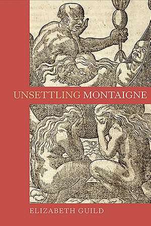 Unsettling Montaigne – Poetics, Ethics and Affect in the Essais and Other Writings de Elizabeth Guild