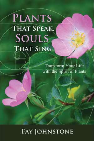 Plants That Speak, Souls That Sing: Transform Your Life with the Spirit of Plants de Fay Johnstone