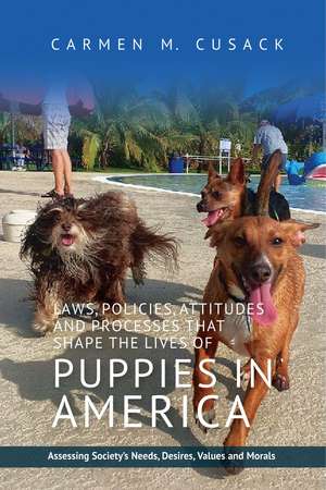 Laws, Policies, Attitudes and Processes that Shape the Lives of Puppies in America: Assessing Society's Needs, Desires, Values and Morals de Carmen C. Cusack