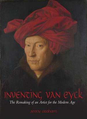 Inventing van Eyck: The Remaking of an Artist for the Modern Age de Jenny Graham