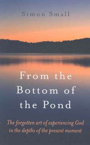 From the Bottom of the Pond – The forgotten art of experiencing God in the depths of the present moment de Simon Small