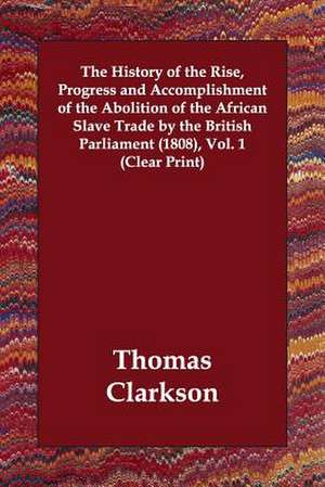 The History of the Rise, Progress and Accomplishment of the Abolition of the African Slave Trade by the British Parliament (1808), Vol. 1 (Clear Print) de Thomas Clarkson