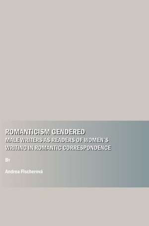 Romanticism Gendered: Male Writers as Readers of Womenas Writing in Romantic Correspondence de Andrea Fischerov