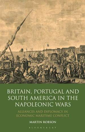 Britain, Portugal and South America in the Napoleonic Wars: Alliances and Diplomacy in Economic Maritime Conflict de Martin Robson