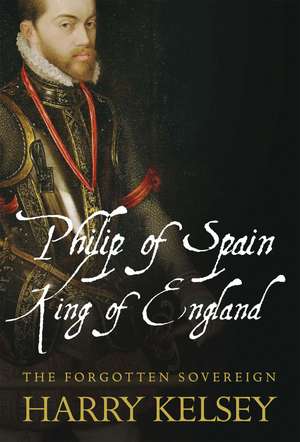 Philip of Spain, King of England: The Forgotten Sovereign de Harry Kelsey