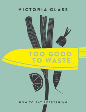 Too Good to Waste: How to Eat Everything de Victoria Glass