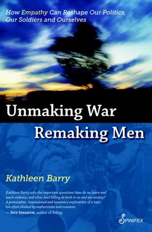 Unmaking War, Remaking Men: How Empathy Can Reshape our Politics, Our Soldiers and Ourselves de Kathleen Barry