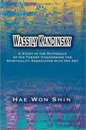 Wassily Kandinsky: A Study in the Rationale of His Theory Concerning the Spirituality Associated with His Art de Hae Won Shin