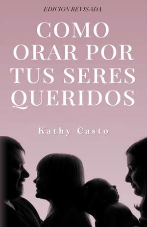 Cómo Orar Por Tus Seres Queridos Edición Revisada de Kathy Casto