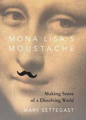 Mona Lisa's Moustache: Making Sense of a Dissolving World de Mary Settegast