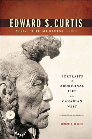 Edward S. Curtis Above the Medicine Line: Portraits of Aboriginal Life in the Canadian West de Rodger D. Touchie