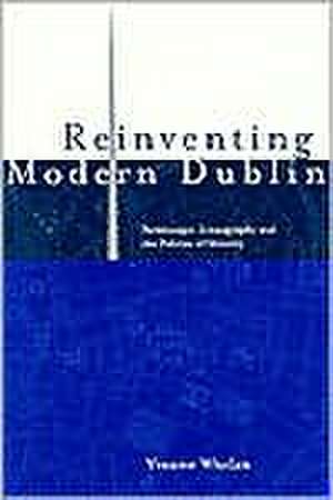 Reinventing Modern Dublin: Streetscape, Iconography and the Politics of Identity: Streetscape, Iconography and the Politics of Identity de Yvonne Whelan