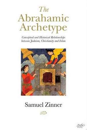 The Abrahamic Archetype: Conceptual and Historical Relationships Between Judaism, Christianity and Islam de Samuel Zinner