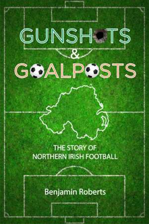 Gunshots & Goalposts: The Story of Northern Irish Football de Benjamin Roberts