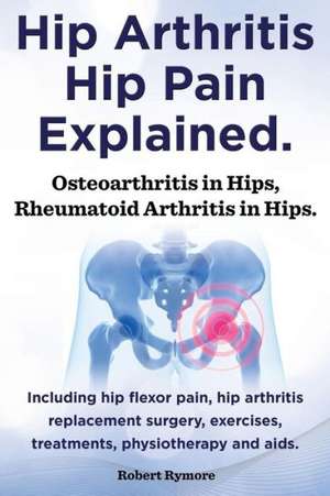 Hip Arthritis, Hip Pain Explained. Osteoarthritis in Hips, Rheumatoid Arthritis in Hips. Including Hip Arthritis Surgery, Hip Flexor Pain, Exercises, de Robert Rymore