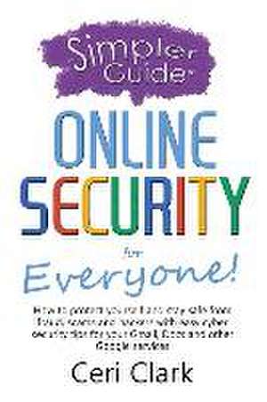 A Simpler Guide to Online Security for Everyone: How to protect yourself and stay safe from fraud, scams and hackers with easy cyber security tips for de Ceri Clark