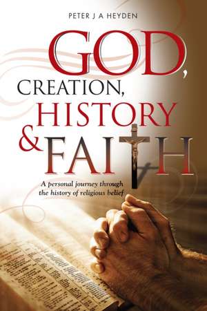 God, Creation, History and Faith: A Personal Journey Through the History of Religious Belief de Peter Heyden