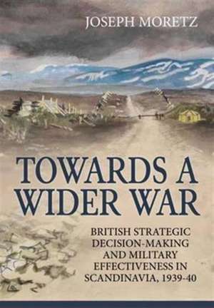 Towards a Wider War: British Strategic Decision-Making and Military Effectiveness in Scandinavia, 1939-40 de Joseph Moretz