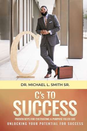 C's To Success: Proven keys for cultivating a purpose filled life Unlocking your potential for success de Michael L. Smith