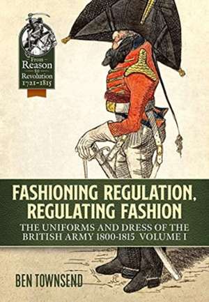 Fashioning Regulation, Regulating Fashion: The Uniforms and Dress of the British Army 1800-1815: Volume I de Ben Townsend