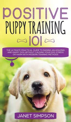 Positive Puppy Training 101 The Ultimate Practical Guide to Raising an Amazing and Happy Dog Without Causing Your Dog Stress or Harm With Modern Training Methods de Janet Simpson