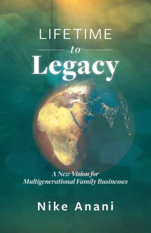 Lifetime to Legacy: A New Vision for Multigenerational Family Businesses de Nike Anani