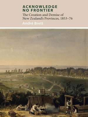 Acknowledge No Frontier: The Creation & Demise of NZ's Provinces 1853-76 de Andre Brett PhD