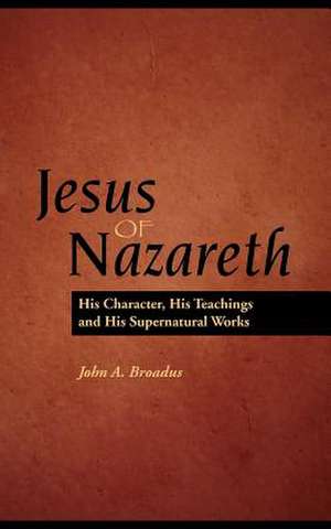 Jesus of Nazareth: His Character, Teaching and Supernatural Works de John Albert Braodus