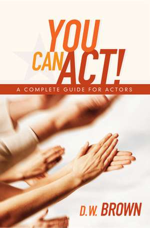 You Can Act!: A Complete Guide for Actors de D. W. Brown