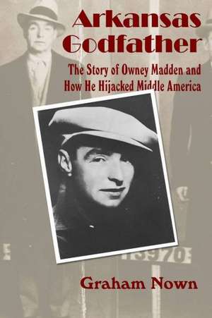 Arkansas Godfather: The Story of Owney Madden and How He Hijacked Middle America de Graham Nown