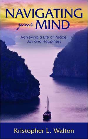 Navigating Your Mind: Achieving a Life of Peace, Joy and Happiness de Kristopher L. Walton