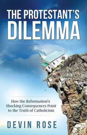 The Protestant's Dilemma: How the Reformation's Shocking Consequences Point to the Truth of Catholicism de Devin Rose