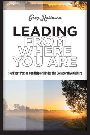 Leading from Where You Are: How Every Person Can Help or Hinder the Collaborative Culture de Greg Robinson