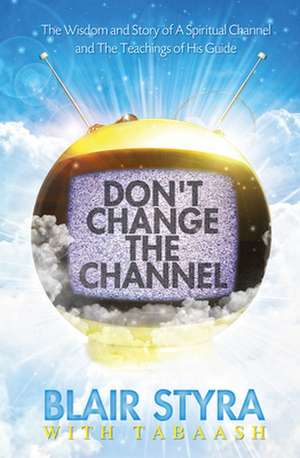 Don't Change the Channel: The Wisdom and Story of a Spiritual Channel and the Teachings of His Guide de Blair Styra