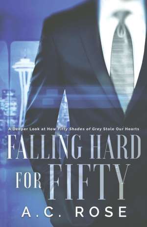 Falling Hard for Fifty: A Deeper Look at How Fifty Shades of Grey Stole Our Hearts de A. C. Rose